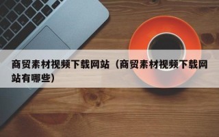 攀枝花商贸素材视频下载网站（商贸素材视频下载网站有哪些）