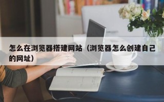 攀枝花怎么在浏览器搭建网站（浏览器怎么创建自己的网址）