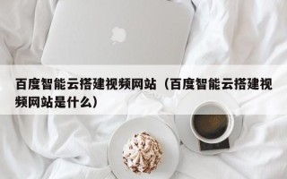 攀枝花百度智能云搭建视频网站（百度智能云搭建视频网站是什么）