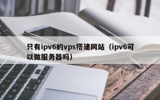 攀枝花只有ipv6的vps搭建网站（ipv6可以做服务器吗）