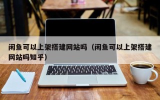 攀枝花闲鱼可以上架搭建网站吗（闲鱼可以上架搭建网站吗知乎）